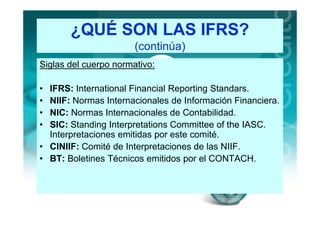 ¿QUÉ SON LAS IFRS?
                       (continúa)
Siglas del cuerpo normativo:

• IFRS: International Financial Reporting Standars.
• NIIF: Normas Internacionales de Información Financiera.
• NIC: Normas Internacionales de Contabilidad.
• SIC: Standing Interpretations Committee of the IASC.
  Interpretaciones emitidas por este comité.
• CINIIF: Comité de Interpretaciones de las NIIF.
• BT: Boletines Técnicos emitidos por el CONTACH.
 