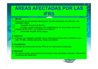 ÁREAS AFECTADAS POR LAS
             IFRS
1. RR.HH.
1.1.Reconocer las provisiones relacionadas con las vacaciones del personal y los
    probables litigios.
1.2       Capacitar al personal técnico.
1.3       Divulgar y hacer partícipe a los colaboradores de otras áreas acerca del
    impacto de las IFRS y su impacto en el negocio.
1.4       Desarrollar el perfil de los cargos.

2. Tesorería
2.1 Preparar un inventario completo de los instrumentos financieros existentes (ctas.
    ctes, FF.MM, créditos bancarios, líneas de créditos)

3. Contabilidad
3.1 Estudiar las implicancias de las IFRS de los instrumentos existentes.

4. Gerencial
4.1 Se deberá revelar adicionalmente información más estratégica. Ejemplo: información
    de provisiones detalladas.
 