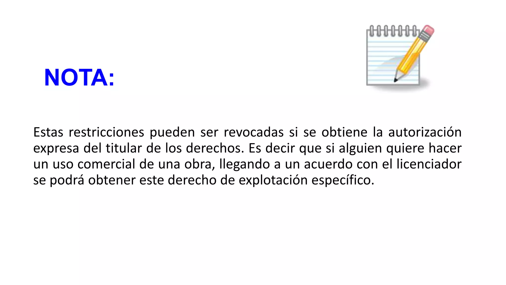 NOTA:
Estas restricciones pueden ser revocadas si se obtiene la autorización
expresa del titular de los derechos. Es decir que si alguien quiere hacer
un uso comercial de una obra, llegando a un acuerdo con el licenciador
se podrá obtener este derecho de explotación específico.

 