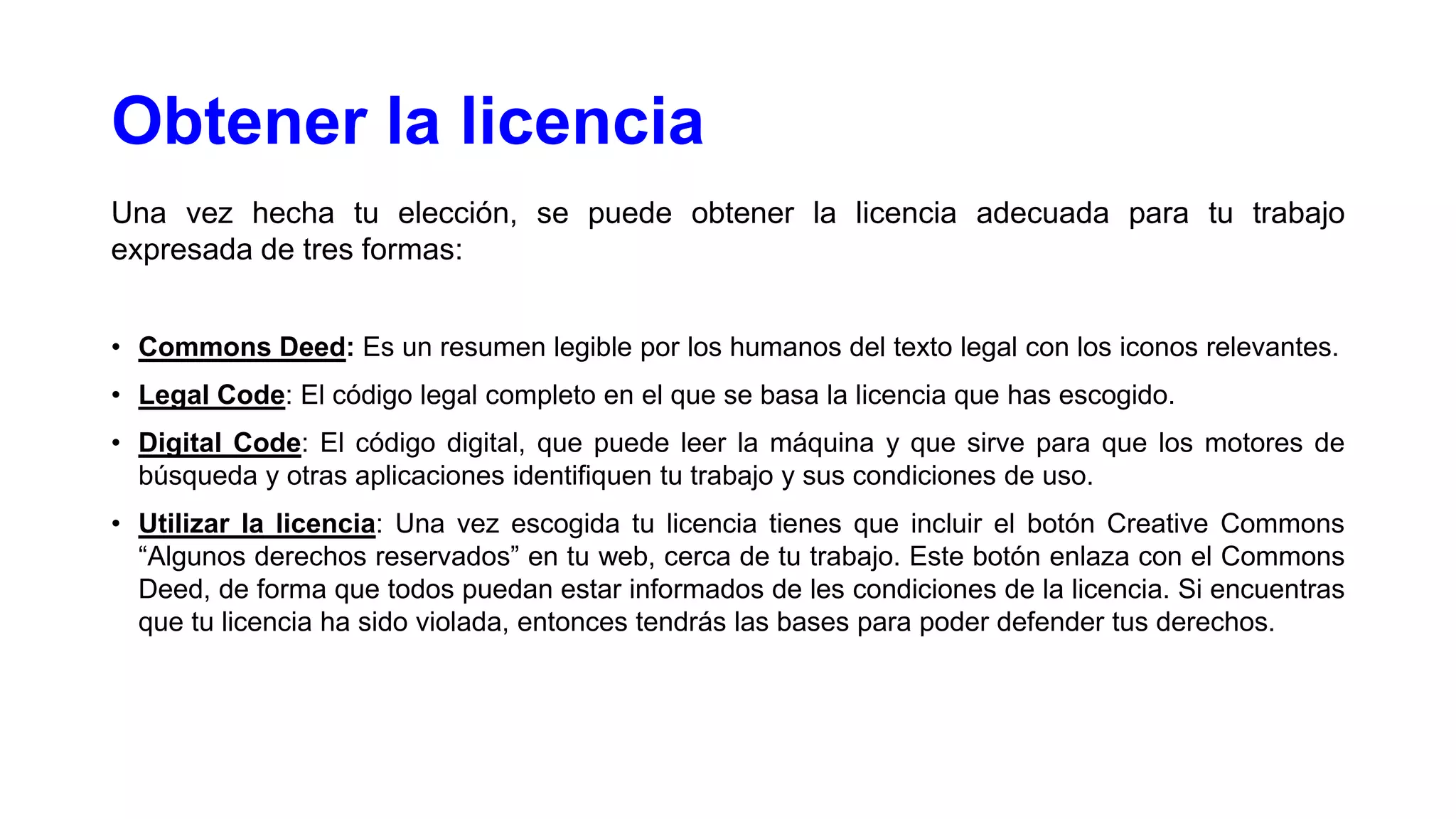 Obtener la licencia
Una vez hecha tu elección, se puede obtener la licencia adecuada para tu trabajo
expresada de tres formas:
• Commons Deed: Es un resumen legible por los humanos del texto legal con los iconos relevantes.
• Legal Code: El código legal completo en el que se basa la licencia que has escogido.
• Digital Code: El código digital, que puede leer la máquina y que sirve para que los motores de
búsqueda y otras aplicaciones identifiquen tu trabajo y sus condiciones de uso.
• Utilizar la licencia: Una vez escogida tu licencia tienes que incluir el botón Creative Commons
“Algunos derechos reservados” en tu web, cerca de tu trabajo. Este botón enlaza con el Commons
Deed, de forma que todos puedan estar informados de les condiciones de la licencia. Si encuentras
que tu licencia ha sido violada, entonces tendrás las bases para poder defender tus derechos.

 