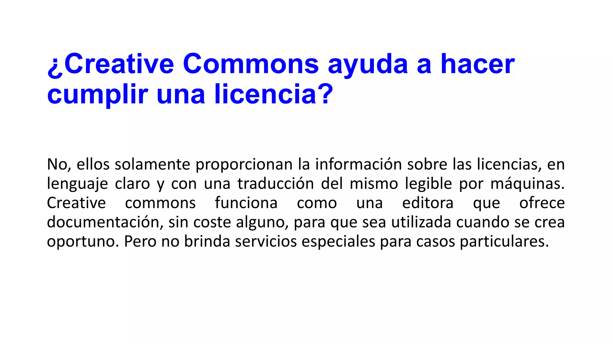 ¿Creative Commons ayuda a hacer
cumplir una licencia?
No, ellos solamente proporcionan la información sobre las licencias, en
lenguaje claro y con una traducción del mismo legible por máquinas.
Creative commons funciona como una editora que ofrece
documentación, sin coste alguno, para que sea utilizada cuando se crea
oportuno. Pero no brinda servicios especiales para casos particulares.

 
