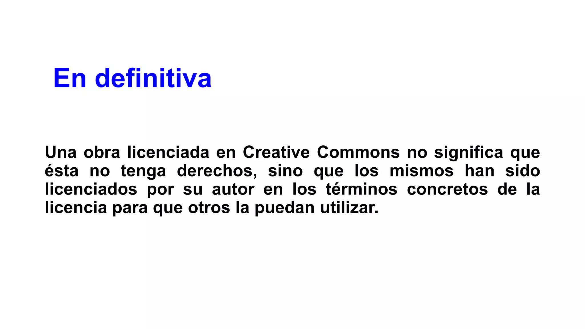 En definitiva
Una obra licenciada en Creative Commons no significa que
ésta no tenga derechos, sino que los mismos han sido
licenciados por su autor en los términos concretos de la
licencia para que otros la puedan utilizar.

 