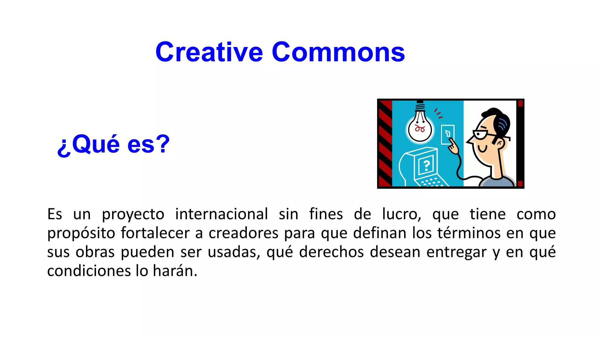 Creative Commons
¿Qué es?
Es un proyecto internacional sin fines de lucro, que tiene como
propósito fortalecer a creadores para que definan los términos en que
sus obras pueden ser usadas, qué derechos desean entregar y en qué
condiciones lo harán.

 
