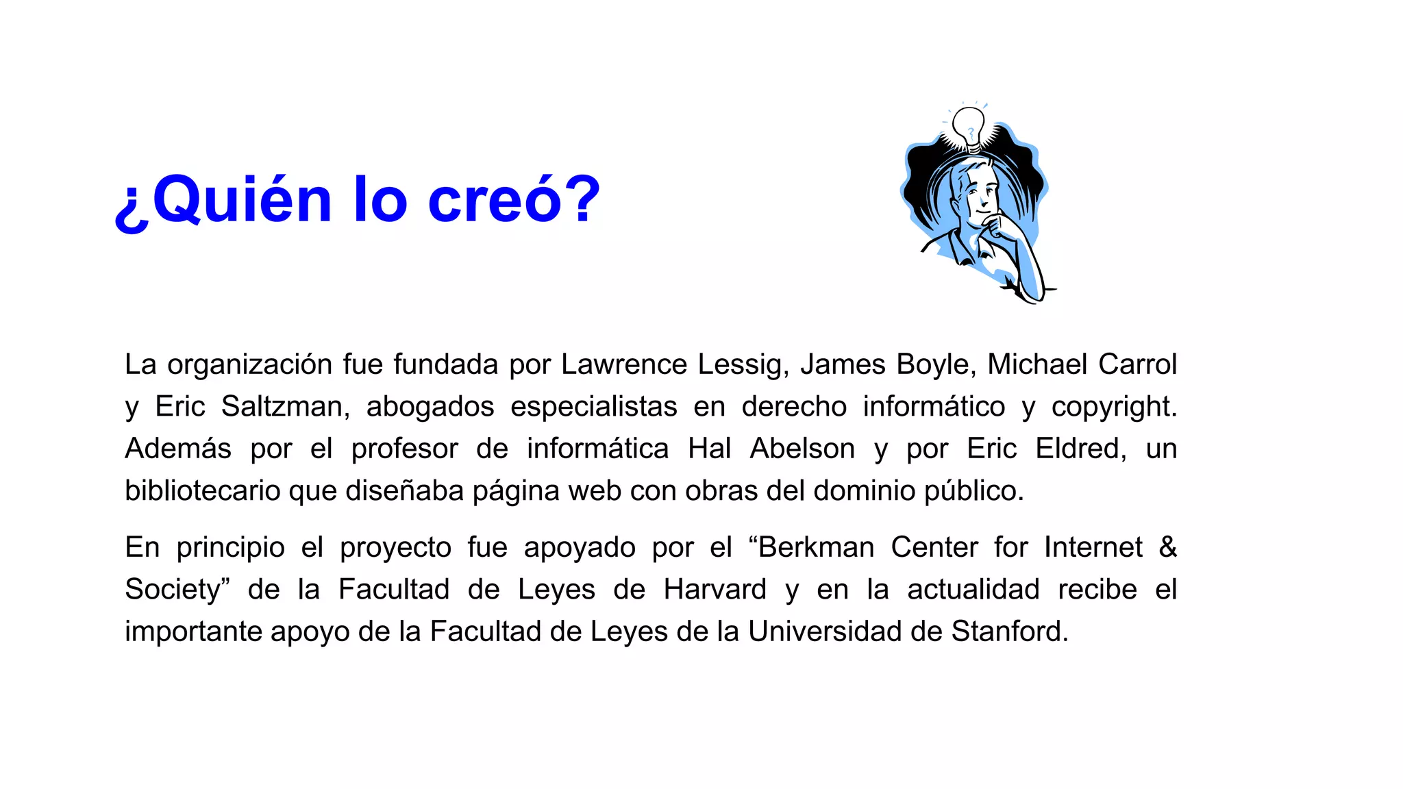 ¿Quién lo creó?
La organización fue fundada por Lawrence Lessig, James Boyle, Michael Carrol
y Eric Saltzman, abogados especialistas en derecho informático y copyright.
Además por el profesor de informática Hal Abelson y por Eric Eldred, un
bibliotecario que diseñaba página web con obras del dominio público.
En principio el proyecto fue apoyado por el “Berkman Center for Internet &
Society” de la Facultad de Leyes de Harvard y en la actualidad recibe el
importante apoyo de la Facultad de Leyes de la Universidad de Stanford.

 