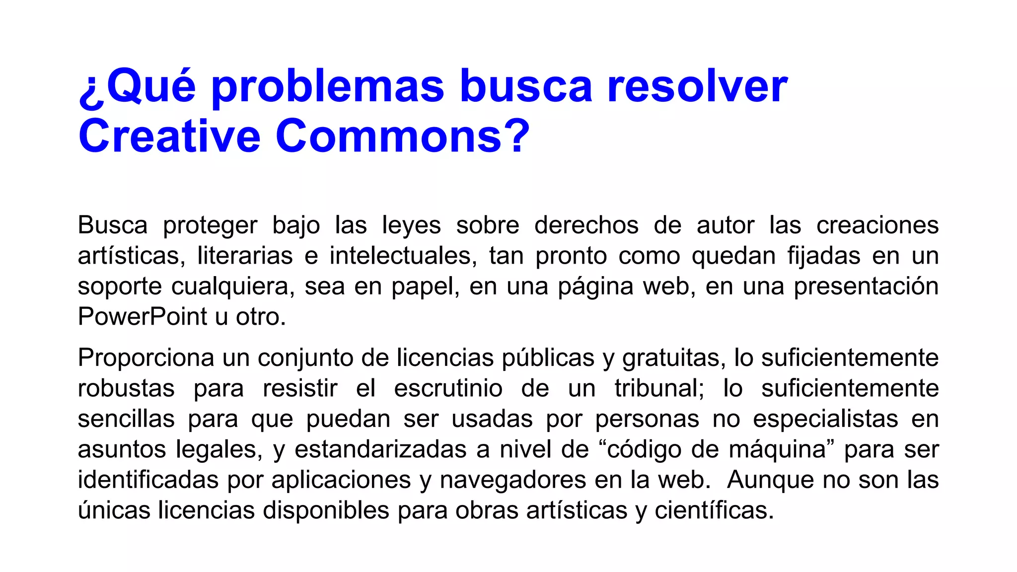 ¿Qué problemas busca resolver
Creative Commons?
Busca proteger bajo las leyes sobre derechos de autor las creaciones
artísticas, literarias e intelectuales, tan pronto como quedan fijadas en un
soporte cualquiera, sea en papel, en una página web, en una presentación
PowerPoint u otro.
Proporciona un conjunto de licencias públicas y gratuitas, lo suficientemente
robustas para resistir el escrutinio de un tribunal; lo suficientemente
sencillas para que puedan ser usadas por personas no especialistas en
asuntos legales, y estandarizadas a nivel de “código de máquina” para ser
identificadas por aplicaciones y navegadores en la web. Aunque no son las
únicas licencias disponibles para obras artísticas y científicas.

 