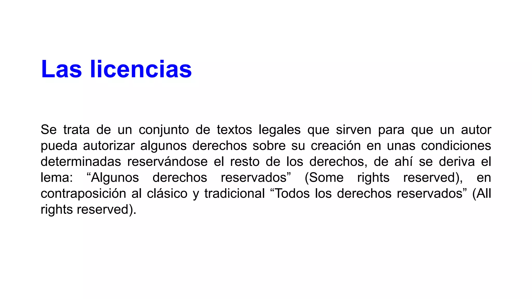 Las licencias
Se trata de un conjunto de textos legales que sirven para que un autor
pueda autorizar algunos derechos sobre su creación en unas condiciones
determinadas reservándose el resto de los derechos, de ahí se deriva el
lema: “Algunos derechos reservados” (Some rights reserved), en
contraposición al clásico y tradicional “Todos los derechos reservados” (All
rights reserved).

 