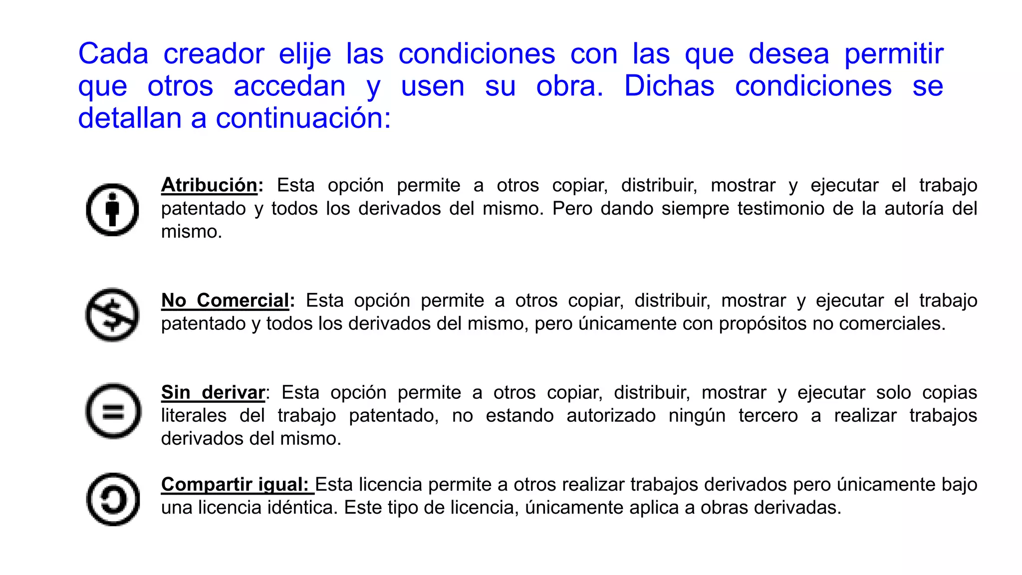 Cada creador elije las condiciones con las que desea permitir
que otros accedan y usen su obra. Dichas condiciones se
detallan a continuación:
Atribución: Esta opción permite a otros copiar, distribuir, mostrar y ejecutar el trabajo
patentado y todos los derivados del mismo. Pero dando siempre testimonio de la autoría del
mismo.

No Comercial: Esta opción permite a otros copiar, distribuir, mostrar y ejecutar el trabajo
patentado y todos los derivados del mismo, pero únicamente con propósitos no comerciales.

Sin derivar: Esta opción permite a otros copiar, distribuir, mostrar y ejecutar solo copias
literales del trabajo patentado, no estando autorizado ningún tercero a realizar trabajos
derivados del mismo.
Compartir igual: Esta licencia permite a otros realizar trabajos derivados pero únicamente bajo
una licencia idéntica. Este tipo de licencia, únicamente aplica a obras derivadas.

 