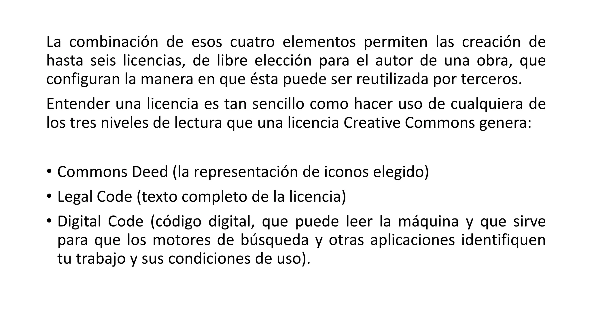 La combinación de esos cuatro elementos permiten las creación de
hasta seis licencias, de libre elección para el autor de una obra, que
configuran la manera en que ésta puede ser reutilizada por terceros.
Entender una licencia es tan sencillo como hacer uso de cualquiera de
los tres niveles de lectura que una licencia Creative Commons genera: 
• Commons Deed (la representación de iconos elegido)
• Legal Code (texto completo de la licencia)
• Digital Code (código digital, que puede leer la máquina y que sirve
para que los motores de búsqueda y otras aplicaciones identifiquen
tu trabajo y sus condiciones de uso).

 