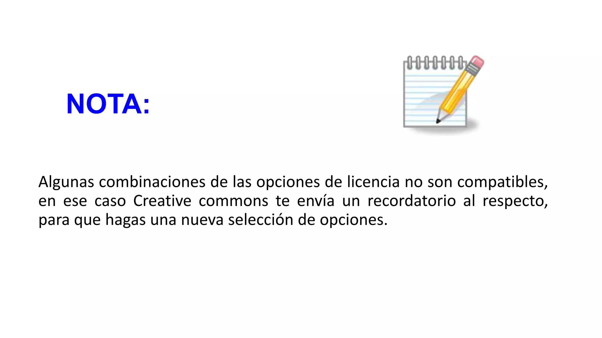 NOTA:
Algunas combinaciones de las opciones de licencia no son compatibles,
en ese caso Creative commons te envía un recordatorio al respecto,
para que hagas una nueva selección de opciones.

 