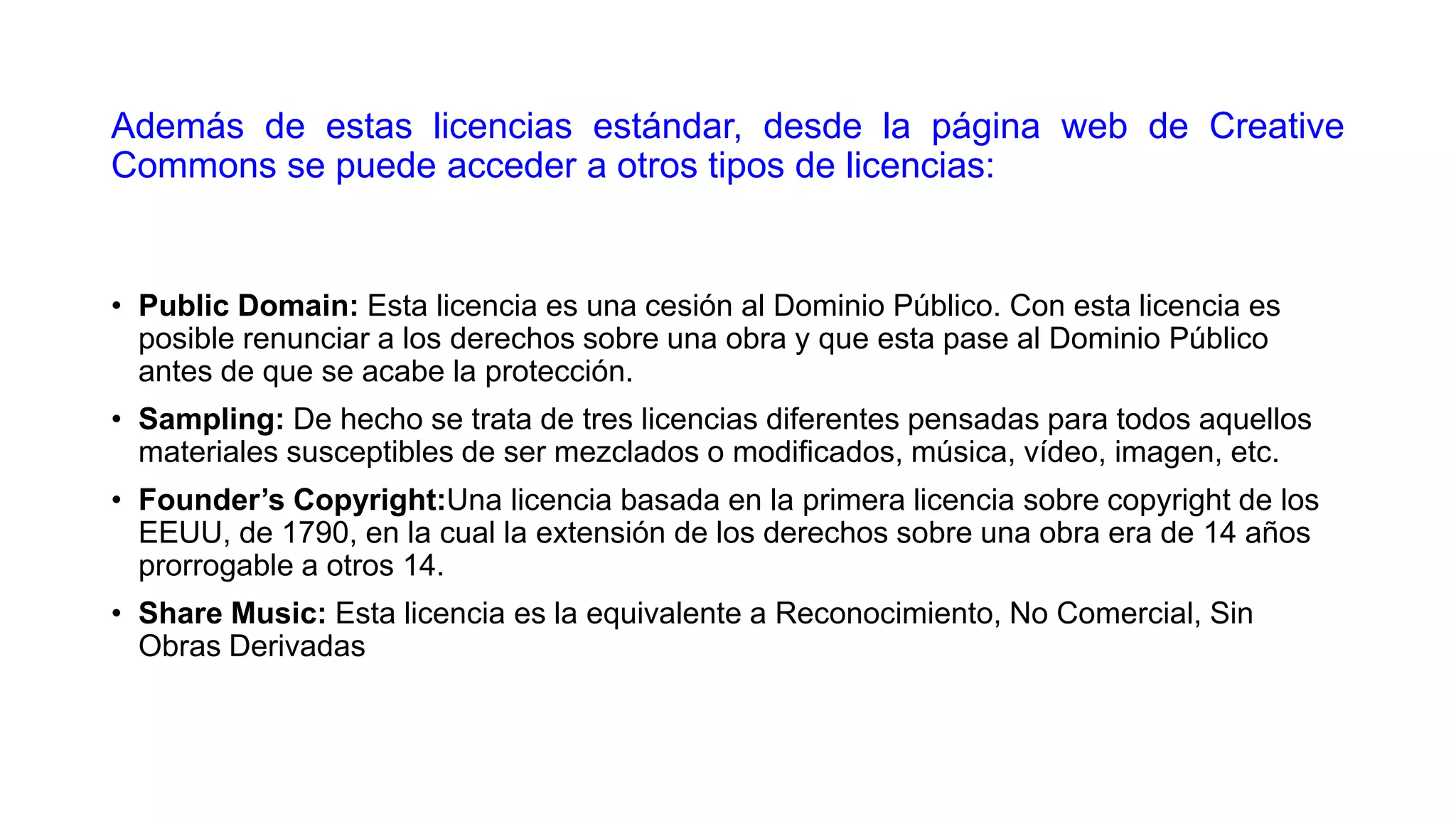 Además de estas licencias estándar, desde la página web de Creative
Commons se puede acceder a otros tipos de licencias:

• Public Domain: Esta licencia es una cesión al Dominio Público. Con esta licencia es
posible renunciar a los derechos sobre una obra y que esta pase al Dominio Público
antes de que se acabe la protección.

• Sampling: De hecho se trata de tres licencias diferentes pensadas para todos aquellos
materiales susceptibles de ser mezclados o modificados, música, vídeo, imagen, etc.
• Founder’s Copyright:Una licencia basada en la primera licencia sobre copyright de los
EEUU, de 1790, en la cual la extensión de los derechos sobre una obra era de 14 años
prorrogable a otros 14.
• Share Music: Esta licencia es la equivalente a Reconocimiento, No Comercial, Sin
Obras Derivadas

 