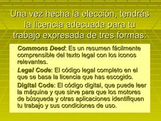 Una vez hecha la elección, tendrásUna vez hecha la elección, tendrás
la licencia adecuada para tula licencia adecuada para tu
trabajo expresada de tres formas:trabajo expresada de tres formas:
 Commons DeedCommons Deed: Es un resumen fácilmente: Es un resumen fácilmente
comprensible del texto legal con los iconoscomprensible del texto legal con los iconos
relevantes.relevantes.
 Legal CodeLegal Code: El código legal completo en el: El código legal completo en el
que se basa la licencia que has escogido.que se basa la licencia que has escogido.
 Digital CodeDigital Code: El código digital, que puede leer: El código digital, que puede leer
la máquina y que sirve para que los motoresla máquina y que sirve para que los motores
de búsqueda y otras aplicaciones identifiquende búsqueda y otras aplicaciones identifiquen
tu trabajo y sus condiciones de uso.tu trabajo y sus condiciones de uso.
 