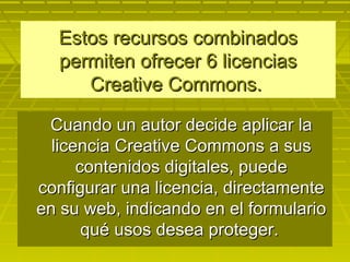 Estos recursos combinadosEstos recursos combinados
permiten ofrecer 6 licenciaspermiten ofrecer 6 licencias
Creative Commons.Creative Commons.
Cuando un autor decide aplicar laCuando un autor decide aplicar la
licencia Creative Commons a suslicencia Creative Commons a sus
contenidos digitales, puedecontenidos digitales, puede
configurar una licencia, directamenteconfigurar una licencia, directamente
en su web, indicando en el formularioen su web, indicando en el formulario
qué usos desea proteger.qué usos desea proteger.
 
