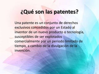 ¿Qué son las patentes?
Una patente es un conjunto de derechos
exclusivos concedidos por un Estado al
inventor de un nuevo producto o tecnología,
susceptibles de ser explotados
comercialmente por un periodo limitado de
tiempo, a cambio de la divulgación de la
invención.
 