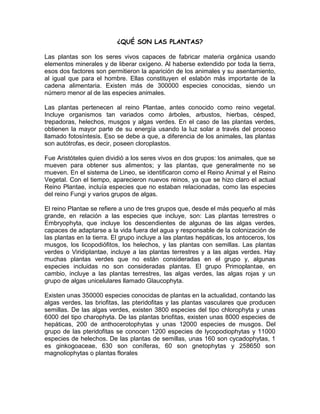 ¿QUÉ SON LAS PLANTAS?

Las plantas son los seres vivos capaces de fabricar materia orgánica usando
elementos minerales y de liberar oxígeno. Al haberse extendido por toda la tierra,
esos dos factores son permitieron la aparición de los animales y su asentamiento,
al igual que para el hombre. Ellas constituyen el eslabón más importante de la
cadena alimentaria. Existen más de 300000 especies conocidas, siendo un
número menor al de las especies animales.

Las plantas pertenecen al reino Plantae, antes conocido como reino vegetal.
Incluye organismos tan variados como árboles, arbustos, hierbas, césped,
trepadoras, helechos, musgos y algas verdes. En el caso de las plantas verdes,
obtienen la mayor parte de su energía usando la luz solar a través del proceso
llamado fotosíntesis. Eso se debe a que, a diferencia de los animales, las plantas
son autótrofas, es decir, poseen cloroplastos.

Fue Aristóteles quien dividió a los seres vivos en dos grupos: los animales, que se
mueven para obtener sus alimentos; y las plantas, que generalmente no se
mueven. En el sistema de Lineo, se identificaron como el Reino Animal y el Reino
Vegetal. Con el tiempo, aparecieron nuevos reinos, ya que se hizo claro el actual
Reino Plantae, incluía especies que no estaban relacionadas, como las especies
del reino Fungi y varios grupos de algas.

El reino Plantae se refiere a uno de tres grupos que, desde el más pequeño al más
grande, en relación a las especies que incluye, son: Las plantas terrestres o
Embryophyta, que incluye los descendientes de algunas de las algas verdes,
capaces de adaptarse a la vida fuera del agua y responsable de la colonización de
las plantas en la tierra. El grupo incluye a las plantas hepáticas, los antoceros, los
musgos, los licopodiófitos, los helechos, y las plantas con semillas. Las plantas
verdes o Viridiplantae, incluye a las plantas terrestres y a las algas verdes. Hay
muchas plantas verdes que no están consideradas en el grupo y, algunas
especies incluidas no son consideradas plantas. El grupo Primoplantae, en
cambio, incluye a las plantas terrestres, las algas verdes, las algas rojas y un
grupo de algas unicelulares llamado Glaucophyta.

Existen unas 350000 especies conocidas de plantas en la actualidad, contando las
algas verdes, las briofitas, las pteridofitas y las plantas vasculares que producen
semillas. De las algas verdes, existen 3800 especies del tipo chlorophyta y unas
6000 del tipo charophyta. De las plantas briofitas, existen unas 8000 especies de
hepáticas, 200 de anthocerotophytas y unas 12000 especies de musgos. Del
grupo de las pteridofitas se conocen 1200 especies de lycopodiophytas y 11000
especies de helechos. De las plantas de semillas, unas 160 son cycadophytas, 1
es ginkogoaceae, 630 son coníferas, 60 son gnetophytas y 258650 son
magnoliophytas o plantas florales
 