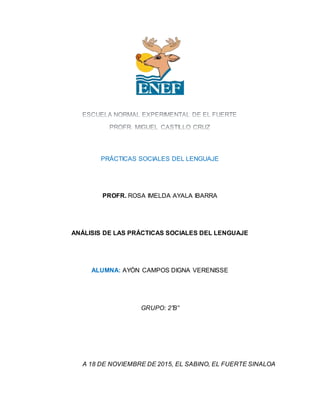 PRÁCTICAS SOCIALES DEL LENGUAJE
PROFR. ROSA IMELDA AYALA IBARRA
ANÁLISIS DE LAS PRÁCTICAS SOCIALES DEL LENGUAJE
ALUMNA: AYÓN CAMPOS DIGNA VERENISSE
GRUPO: 2”B”
A 18 DE NOVIEMBRE DE 2015, EL SABINO, EL FUERTE SINALOA
 