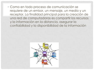 • Como en todo proceso de comunicación se
  requiere de un emisor, un mensaje, un medio y un
  receptor. La finalidad principal para la creación de
  una red de computadoras es compartir los recursos
  y la información en la distancia, asegurar la
  confiabilidad y la disponibilidad de la información
 