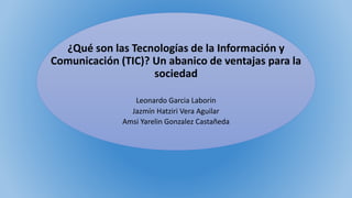 ¿Qué son las Tecnologías de la Información y
Comunicación (TIC)? Un abanico de ventajas para la
sociedad
Leonardo Garcia Laborin
Jazmín Hatziri Vera Aguilar
Amsi Yarelin Gonzalez Castañeda
 