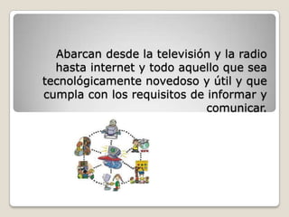 Abarcan desde la televisión y la radio hasta internet y todo aquello que sea tecnológicamente novedoso y útil y que cumpla con los requisitos de informar y comunicar.