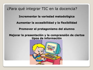 Incrementar la variedad metodológicaAumentar la accesibilidad y la flexibilidadPromover el protagonismo del alumnoMejorar la presentación y la comprensión de ciertos tipos de información¿Para qué integrar TIC en la docencia?