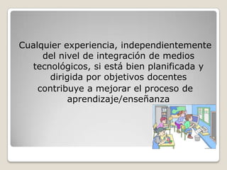 Cualquier experiencia, independientemente del nivel de integración de medios tecnológicos, si está bien planificada y dirigida por objetivos docentescontribuye a mejorar el proceso de aprendizaje/enseñanza