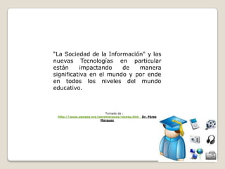“La Sociedad de la Información" y las nuevas Tecnologías en particular están impactando de manera significativa en el mundo y por ende en todos los niveles del mundo educativo. Tomado de :   http://www.pangea.org/peremarques/siyedu.htm   Dr. Pérez  Marquez