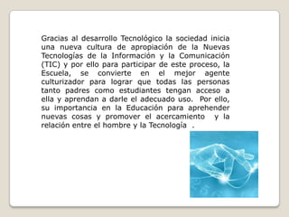 Gracias al desarrollo Tecnológico la sociedad inicia una nueva cultura de apropiación de la Nuevas Tecnologías de la Información y la Comunicación (TIC) y por ello para participar de este proceso, la Escuela, se convierte en el mejor agente culturizador para lograr que todas las personas tanto padres como estudiantes tengan acceso a ella y aprendan a darle el adecuado uso.  Por ello, su importancia en la Educación para aprehender  nuevas cosas y promover el acercamiento  y la relación entre el hombre y la Tecnología  .