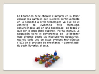 La Educación debe abarcar e integrar en su labor escolar los cambios que suceden continuamente en la sociedad a nivel tecnológico ya que en el contexto se evidencia esta tecnología convirtiéndose así en una necesidad  de todos y que por lo tanto debe suplirse.  Por tal motivo, La Educación tiene el compromiso de  alfabetizar este proceso desde las instituciones Educativas, usando cada uno de estos avances tecnológicos (TIC) en el proceso de enseñanza – aprendizaje.  Es decir, llevarlos al aula.