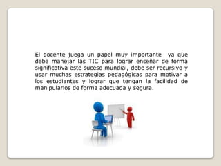 El docente juega un papel muy importante  ya que debe manejar las TIC para lograr enseñar de forma significativa este suceso mundial, debe ser recursivo y usar muchas estrategias pedagógicas para motivar a los estudiantes y lograr que tengan la facilidad de manipularlos de forma adecuada y segura.