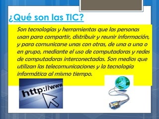 ¿Qué son las TIC?
Son tecnologías y herramientas que las personas
usan para compartir, distribuir y reunir información,
y para comunicarse unas con otras, de una a una o
en grupo, mediante el uso de computadoras y redes
de computadoras interconectadas. Son medios que
utilizan las telecomunicaciones y la tecnología
informática al mismo tiempo.