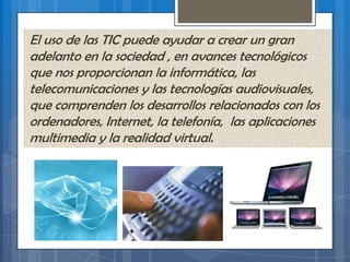 El uso de las TIC puede ayudar a crear un gran
adelanto en la sociedad , en avances tecnológicos
que nos proporcionan la informática, las
telecomunicaciones y las tecnologías audiovisuales,
que comprenden los desarrollos relacionados con los
ordenadores, Internet, la telefonía, las aplicaciones
multimedia y la realidad virtual.