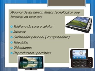 Algunos de las herramientas tecnológicas que
tenemos en casa son:
Teléfono de casa o celular
Internet
Ordenador personal ( computadora)
Televisión
Videojuegos
Reproductores portátiles