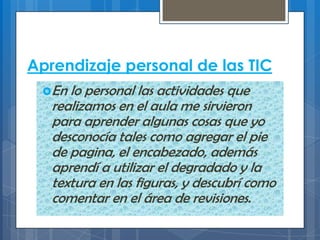 Aprendizaje personal de las TIC
En lo personal las actividades que
realizamos en el aula me sirvieron
para aprender algunas cosas que yo
desconocía tales como agregar el pie
de pagina, el encabezado, además
aprendí a utilizar el degradado y la
textura en las figuras, y descubrí como
comentar en el área de revisiones.