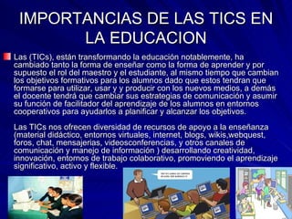 IMPORTANCIAS DE LAS TICS EN LA EDUCACION Las (TICs), están transformando la educación notablemente, ha cambiado tanto la forma de enseñar como la forma de aprender y por supuesto el rol del maestro y el estudiante, al mismo tiempo que cambian los objetivos formativos para los alumnos dado que estos tendran que formarse para utilizar, usar y y producir con los nuevos medios, a demás el docente tendrá que cambiar sus estrategias de comunicación y asumir su función de facilitador del aprendizaje de los alumnos en entornos cooperativos para ayudarlos a planificar y alcanzar los objetivos. Las TICs nos ofrecen diversidad de recursos de apoyo a la enseñanza (material didáctico, entornos virtuales, internet, blogs, wikis,webquest, foros, chat, mensajerias, videosconferencias, y otros canales de comunicación y manejo de información ) desarrollando creatividad, innovación, entornos de trabajo colaborativo, promoviendo el aprendizaje significativo, activo y flexible.   