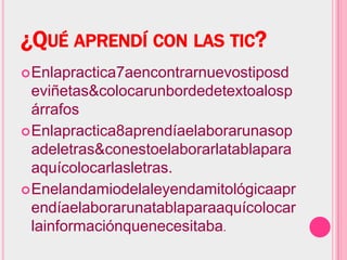 ¿QUÉ APRENDÍ CON LAS TIC?
 Enlapractica7aencontrarnuevostiposd
  eviñetas&colocarunbordedetextoalosp
  árrafos
 Enlapractica8aprendíaelaborarunasop
  adeletras&conestoelaborarlatablapara
  aquícolocarlasletras.
 Enelandamiodelaleyendamitológicaapr
  endíaelaborarunatablaparaaquícolocar
  lainformaciónquenecesitaba.
 