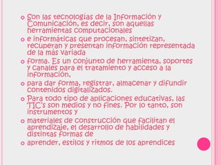    Son las tecnologías de la Información y
    Comunicación, es decir, son aquellas
    herramientas computacionales
   e informáticas que procesan, sintetizan,
    recuperan y presentan información representada
    de la más variada
   forma. Es un conjunto de herramienta, soportes
    y canales para el tratamiento y acceso a la
    información,
   para dar forma, registrar, almacenar y difundir
    contenidos digitalizados.
   Para todo tipo de aplicaciones educativas, las
    TIC’s son medios y no fines. Por lo tanto, son
    instrumentos y
   materiales de construcción que facilitan el
    aprendizaje, el desarrollo de habilidades y
    distintas formas de
   aprender, estilos y ritmos de los aprendices
 