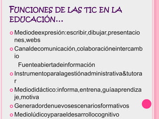 FUNCIONES DE LAS TIC EN LA
EDUCACIÓN…

 Mediodeexpresión:escribir,dibujar,presentacio
  nes,webs
 Canaldecomunicación,colaboracióneintercamb
  io
    Fuenteabiertadeinformación
 Instrumentoparalagestiónadministrativa&tutora
  r
 Mediodidáctico:informa,entrena,guíaaprendiza
  je,motiva
 Generadordenuevosescenariosformativos

 Mediolúdicoyparaeldesarrollocognitivo
 