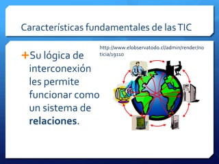 Características fundamentales de las TIC
                  http://www.elobservatodo.cl/admin/render/no
Su lógica de     ticia/19110

 interconexión
 les permite
 funcionar como
 un sistema de
 relaciones.
 