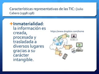 Características representativas de las TIC: (Julio
Cabero (1998:198)


Inmaterialidad:
  la información es
                           https://www.dropbox.com/home
  creada,
  procesada y
  trasladada a
  diversos lugares
  gracias a su
  carácter
  intangible.
 