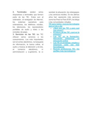 2. Terminales: existen varios 
dispositivos o terminales que forman 
parte de las TIC. Estos son el 
ordenador, el navegador de Internet, 
los sistemas operativos para 
ordenadores, los teléfonos móviles, 
los televisores, los reproductores 
portátiles de audio y video o las 
consolas de juego. 
3. Servicios en las TIC: las TIC 
ofrecen varios servicios a los 
consumidores. Los más importantes 
son el correo electrónico, la búsqueda 
de información, la banca online, el 
audio y música, la televisión y el cine, 
el comercio electrónico, e-administración 
y e-gobierno, la e-sanidad, 
la educación, los videojuegos 
y los servicios móviles. En los últimos 
años han aparecido más servicios 
como los Peer to Peer (P2P), los blogs 
o las comunidades virtuales. 
TIC para todos: nuevas tecnologías 
para el día a día 
 ¿Qué son las TIC y para qué 
nos sirven? 
 El futuro de las TIC ¿qué es lo 
próximo? 
 Las TIC en la formación: 
educación presencial vs 
educación online 
 Las TIC en el trabajo: empleo y 
empresas cada vez más 
tecnológicas 
 Nuevas profesiones TIC: los 
perfiles más tecnológicos 
