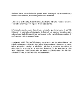 Podemos hacer una clasificación general de las tecnologías de la información y 
comunicación en redes, terminales y servicios que ofrecen. 
1. Redes: la telefonía fija, la banda ancha, la telefonía móvil, las redes de televisión 
o las redes en el hogar son algunas de las redes de TIC. 
2. Terminales: existen varios dispositivos o terminales que forman parte de las TIC. 
Estos son el ordenador, el navegador de Internet, los sistemas operativos para 
ordenadores, los teléfonos móviles, los televisores, los reproductores portátiles de 
audio y video o las consolas de juego. 
3. Servicios en las TIC: las TIC ofrecen varios servicios a los consumidores. Los 
más importantes son el correo electrónico, la búsqueda de información, la banca 
online, el audio y música, la televisión y el cine, el comercio electrónico, e-administración 
y e-gobierno, la e-sanidad, la educación, los videojuegos y los 
servicios móviles. En los últimos años han aparecido más servicios como los Peer 
to Peer (P2P), los blogs o las comunidades virtuales. 
