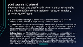 ¿Qué tipos de TIC existen?
Podemos hacer una clasificación general de las tecnologías
de la información y comunicación en redes, terminales y
servicios que ofrecen.
• 1. Redes: la telefonía fija, la banda ancha, la telefonía móvil, las redes de
televisión o las redes en el hogar son algunas de las redes de TIC.
• 2. Terminales: existen varios dispositivos o terminales que forman parte de las
TIC. Estos son el ordenador, el navegador de Internet, los sistemas operativos
para ordenadores, los teléfonos móviles, los televisores, los reproductores
portátiles de audio y video o las consolas de juego.
• 3. Servicios en las TIC: las TIC ofrecen varios servicios a los consumidores. Los
más importantes son el correo electrónico, la búsqueda de información, la
banca online, el audio y música, la televisión y el cine, el comercio electrónico,
e-administración y e-gobierno, la e-sanidad, la educación, los videojuegos y los
servicios móviles. En los últimos años han aparecido más servicios como los
Peer to Peer (P2P), los blogs o las comunidades virtuales y escuelas de negocio
que se especializan en impartir su formación
 