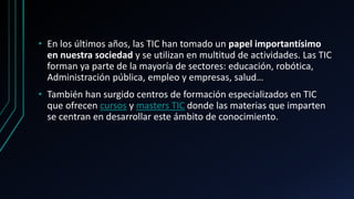 • En los últimos años, las TIC han tomado un papel importantísimo
en nuestra sociedad y se utilizan en multitud de actividades. Las TIC
forman ya parte de la mayoría de sectores: educación, robótica,
Administración pública, empleo y empresas, salud…
• También han surgido centros de formación especializados en TIC
que ofrecen cursos y masters TIC donde las materias que imparten
se centran en desarrollar este ámbito de conocimiento.
 