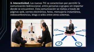 3. Interactividad. Las nuevas TIC se caracterizan por permitir la
comunicación bidireccional, entre personas o grupos sin importar
donde se encuentren. Esta comunicación se realiza a través de
páginas web, correo electrónico, foros, mensajería instantánea,
videoconferencias, blogs o wikis entre otros sistemas.
 