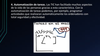 4. Automatización de tareas. Las TIC han facilitado muchos aspectos
de la vida de las personas gracias a esta característica. Con la
automatización de tareas podemos, por ejemplo, programar
actividades que realizaran automáticamente los ordenadores con
total seguridad y efectividad.
 