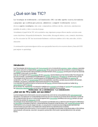 ¿Qué son las TIC?
Las Tecnologías de la Información y la Comunicación (TIC) son todos aquellos recursos, herramientas
y programas que se utilizan para procesar, administrar y compartir la información mediante
diversos soportes tecnológicos, tales como: computadoras,teléfonos móviles, televisores, reproductores
portátiles de audio y video o consolas de juego.
Actualmente el papel de las TIC en la sociedad es muy importante porque ofrecen muchos servicios como:
correo electrónico, búsqueda de información, banca online, descarga de música y cine, comercio electrónico,
etc. Por esta razón las TIC han incursionado fácilmente en diversos ámbitos de la vida, entre ellos, el de la
educación.
A continuación se presentan algunos de los usos que puedes hacerde estos recursos dentro y fuera del CCH
para mejorar tu aprendizaje.
Introducción
Las Tecnologías de la Información y la Comunicación son un conjunto de servicios,redes,software y aparatos
que tienen como fin la mejora de la calidad de vida de las personas dentro de un entorno,y que se integran a
un sistema de información interconectado ycomplementario.Esta innovación servirá para romper las barreras
que existen entre cada uno de ellos.
Las TIC se imaginan como el universo de dos conjuntos,representados por las tradicionales Tecnologías de
la Comunicación,constituidas principalmente por la radio,la televisión y la telefonía convencional y por las
Tecnologías de la información,caracterizadas por la digitalización de las tecnologías de registros de
contenidos.Las TIC son herramientas teórico conceptuales,soportes y canales que procesan,almacenan,
sintetizan,recuperan y presentan información de la forma más variada.
Los soportes han evolucionado en el transcurso del tiempo,ahora en ésta era podemos hablar de la
computadora y de la Internet.
El uso de las TIC representa una variación notable en la sociedad y a la larga un cambio en la educación,en
las relaciones interpersonales y en la forma de difundir y generar conocimientos.
TECNOLOGÍAS DE LA INFORMACION Y LA COMUNICACIÓN
¿Qué son las TIC y cuales son sus inicios?
Las tecnologías de la información y la comunicación (la unión de los computadores ylas comunicaciones)
desataron una explosión sin antecedentes de formas de comunicarse al comienzo de los años 90.A partir de
ahí, la Internet pasó de ser un instrumento experto de la comunidad científica a ser una red de fácil uso que
modificó las pautas de interacción social.
Tecnologías de la información y de la comunicación se entiende como un término para designar lo referente a
la informática conectada a Internet, y especialmente el aspecto social de éstos.Las nuevas tecnologías de la
información y comunicación eligen a la vez un conjunto de innovaciones tecnológicas pero también las
herramientas que permiten una redefinición radical del funcionamiento de la sociedad.
Las tecnologías de la Información y Comunicación son aquellas herramientas computacionales e informáticas
que procesan,almacenan,resumen,recuperan ypresentan información representada de la más variada
forma.
 