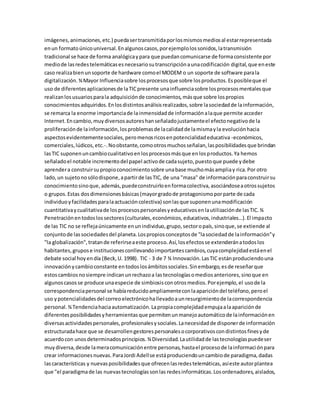 imágenes,animaciones,etc.) puedasertransmitidaporlosmismosmediosal estarrepresentada
enun formatoúnicouniversal.Enalgunoscasos,porejemplolossonidos,latransmisión
tradicional se hace de forma analógicaypara que puedancomunicarse de formaconsistente por
mediode lasredestelemáticasesnecesariosutranscripciónaunacodificación digital,que eneste
caso realizabienunsoporte de hardware comoel MODEM o un soporte de software parala
digitalización.¾Mayor Influenciasobre losprocesosque sobre losproductos.Esposibleque el
uso de diferentesaplicacionesde laTICpresente unainfluenciasobre losprocesosmentalesque
realizanlosusuariosparala adquisiciónde conocimientos,másque sobre lospropios
conocimientosadquiridos.Enlosdistintosanálisisrealizados,sobre lasociedadde lainformación,
se remarca la enorme importanciade lainmensidadde informaciónalaque permite acceder
Internet.Encambio,muydiversosautoreshanseñaladojustamenteel efectonegativode la
proliferaciónde lainformación,losproblemasde lacalidadde lamismayla evoluciónhacia
aspectosevidentementesociales,peromenosricosenpotencialidadeducativa -económicos,
comerciales,lúdicos,etc.-.Noobstante,comootrosmuchosseñalan,lasposibilidadesque brindan
lasTIC suponenuncambiocualitativoenlosprocesosmásque enlosproductos.Ya hemos
señaladoel notable incrementodel papel activode cadasujeto,puestoque puede ydebe
aprendera construirsupropioconocimientosobre unabase muchomásampliay rica.Por otro
lado,un sujetonosólodispone,apartirde lasTIC, de una "masa" de informaciónparaconstruirsu
conocimientosinoque,además,puedeconstruirloenformacolectiva,asociándoseaotrossujetos
o grupos.Estas dosdimensionesbásicas(mayorgradode protagonismoporparte de cada
individuoyfacilidadesparalaactuacióncolectiva) sonlasque suponenunamodificación
cuantitativaycualitativade losprocesospersonalesyeducativosenlautilizaciónde lasTIC.¾
Penetraciónentodoslossectores(culturales,económicos,educativos,industriales…).El impacto
de las TIC no se reflejaúnicamente enunindividuo,grupo,sectoropaís,sinoque,se extiende al
conjuntode lassociedadesdel planeta.Lospropiosconceptosde "lasociedadde lainformación"y
"la globalización",tratande referirseaeste proceso.Así,losefectosse extenderánatodoslos
habitantes,grupose institucionesconllevandoimportantescambios,cuyacomplejidadestáenel
debate social hoyendía (Beck,U. 1998). TIC - 3 de 7 ¾ Innovación.LasTIC estánproduciendouna
innovaciónycambioconstante entodoslosámbitossociales.Sinembargo,esde reseñarque
estoscambiosnosiempre indicanunrechazoa lastecnologíasomediosanteriores,sinoque en
algunoscasosse produce unaespecie de simbiosisconotrosmedios.Porejemplo,el usode la
correspondenciapersonal se habíareducidoampliamenteconlaaparicióndel teléfono,peroel
uso ypotencialidadesdel correoelectrónicohallevadoaunresurgimientode lacorrespondencia
personal.¾Tendenciahaciaautomatización.Lapropiacomplejidadempujaalaapariciónde
diferentesposibilidadesyherramientasque permitenunmanejoautomáticode lainformaciónen
diversasactividadespersonales,profesionalesysociales.Lanecesidadde disponerde información
estructuradahace que se desarrollengestorespersonalesocorporativoscondistintosfinesyde
acuerdocon unosdeterminadosprincipios.¾Diversidad.Lautilidadde lastecnologíaspuedeser
muydiversa,desde lameracomunicaciónentre personas,hastael procesode lainformaciónpara
crear informacionesnuevas.ParaJordi Adellse estáproduciendouncambiode paradigma,dadas
lascaracterísticas y nuevasposibilidadesque ofrecenlasredestelemáticas,asíeste autorplantea
que "el paradigmade las nuevastecnologíassonlas redesinformáticas.Losordenadores,aislados,
 