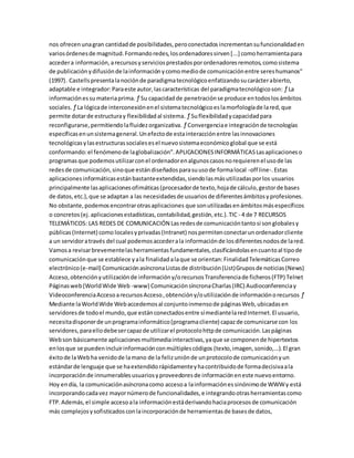 nos ofrecenunagran cantidadde posibilidades,peroconectadosincrementansufuncionalidaden
variosórdenesde magnitud.Formandoredes,losordenadoressirven[...] comoherramientapara
accedera información,arecursosyserviciosprestadosporordenadoresremotos,comosistema
de publicaciónydifusiónde lainformaciónycomomediode comunicaciónentre sereshumanos"
(1997). Castellspresentalanociónde paradigmatecnológicoenfatizandosucarácterabierto,
adaptable e integrador:Paraeste autor,lascaracterísticas del paradigmatecnológicoson: ƒ La
informaciónessumateriaprima. ƒ Su capacidadde penetraciónse produce entodoslosámbitos
sociales. ƒ La lógicade interconexiónenel sistematecnológicoeslamorfologíade lared,que
permite dotarde estructuray flexibilidadal sistema. ƒ Suflexibilidadycapacidadpara
reconfigurarse,permitiendolafluidezorganizativa. ƒ Convergenciae integraciónde tecnologías
específicasenunsistemageneral.Unefectode estainteracciónentre lasinnovaciones
tecnológicasylasestructurassocialesesel nuevosistemaeconómicoglobal que se está
conformando:el fenómenode laglobalización”.APLICACIONESINFORMÁTICASLasaplicacioneso
programasque podemosutilizarconel ordenadorenalgunoscasosnorequierenel usode las
redesde comunicación,sinoque estándiseñadosparasuusode formalocal -off line-.Estas
aplicacionesinformáticasestánbastanteextendidas,siendolasmásutilizadasporlos usuarios
principalmente lasaplicacionesofimáticas(procesadorde texto,hojade cálculo,gestorde bases
de datos,etc.),que se adaptan a las necesidadesde usuariosde diferentesámbitosyprofesiones.
No obstante,podemosencontrarotrasaplicaciones que sonutilizadasenámbitosmásespecíficos
o concretos(ej.aplicacionesestadísticas,contabilidad,gestión,etc.).TIC - 4 de 7 RECURSOS
TELEMÁTICOS: LAS REDES DE COMUNICACIÓN Lasredesde comunicacióntantosi songlobalesy
públicas(Internet) como localesyprivadas(Intranet) nospermitenconectarunordenadorcliente
a un servidoratravés del cual podemosaccederala informaciónde losdiferentesnodosde lared.
Vamosa revisarbrevementelasherramientasfundamentales,clasificándolasencuantoal tipode
comunicaciónque se establece yala finalidadalaque se orientan:FinalidadTelemáticasCorreo
electrónico(e-mail) ComunicaciónasíncronaListasde distribución(List)Gruposde noticias(News)
Acceso,obtenciónyutilizaciónde informacióny/orecursosTransferenciade ficheros(FTP) Telnet
Páginasweb(WorldWide Web -www) ComunicaciónsíncronaCharlas(IRC) Audioconferenciay
VideoconferenciaAccesoarecursosAcceso,obtencióny/outilizaciónde informaciónorecursos ƒ
Mediante laWorldWide Webaccedemosal conjuntoinmensode páginasWeb,ubicadasen
servidoresde todoel mundo,que estánconectadosentre símediantelaredInternet.El usuario,
necesitadisponerde unprogramainformático(programacliente) capazde comunicarse con los
servidores,paraellodebesercapazde utilizarel protocolohttpde comunicación.Laspáginas
Webson básicamente aplicacionesmultimediainteractivas,yaque se componende hipertextos
enlosque se puedenincluirinformaciónconmúltiplescódigos (texto,imagen,sonido,...).El gran
éxitode laWebha venidode lamano de la felizuniónde unprotocolode comunicaciónyun
estándarde lenguaje que se haextendidorápidamenteyhacontribuidode formadecisivaala
incorporaciónde innumerablesusuariosyproveedoresde informacióneneste nuevoentorno.
Hoy endía, la comunicaciónasíncronacomo accesoa lainformaciónessinónimode WWWy está
incorporandocadavez mayornúmerode funcionalidades,e integrandootrasherramientascomo
FTP.Además,el simple accesoala informaciónestáderivandohaciaprocesosde comunicación
más complejosysofisticadosconlaincorporaciónde herramientasde basesde datos,
 