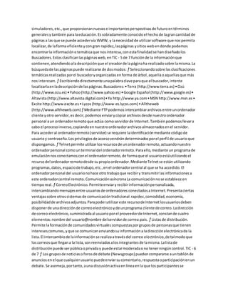 simuladores,etc.,que proporcionannuevase importantesperspectivasde futuroentérminos
generalesytambiénparalaeducación.Essobradamente conocidoel hechode lagrancantidadde
páginasa las que se puede accedervía WWW, y lanecesidadde utilizarsoftware que nospermita
localizar,de laformaeficiente ycongran rapidez,laspáginas ysitioswebendonde podemos
encontrarla informaciónotemáticaque nosinteresa,conestafinalidadse handiseñadolos
Buscadores.Estosclasificanlaspáginasweb,enTIC - 5 de 7 funciónde la informaciónque
contienen,atendiendoaladescripciónque el creadorde lapáginaha realizadosobre lamisma.La
búsquedade laspáginaspuede realizarse de dosmodos: ƒ Seleccionandosobre lasclasificaciones
temáticasrealizadasporel buscadoryorganizadasenforma de árbol,aquellaoaquellasque más
nos interesen. ƒ Escribiendodirectamente unapalabraclave paraque el buscador,intente
localizarlaenladescripciónde laspáginas.Buscadores:•Terra (http://www.terra.es) •Ozú
(http://www.ozu.es) •Yahoo(http://www.yahoo.es) •Google Español (http://www.google.es)•
Altavista(http://www.altavista.digital.com)•Ya http://www.ya.com•MSN http://www.msn.es•
Excite http://www.excite.es•Lycos(http://www-es.lycos.com) •Alltheweb
(http://www.alltheweb.com)ƒ Mediante FTPpodemosintercambiararchivos entre unordenador
cliente yotroservidor,esdecir,podemosenviarycopiararchivosdesde nuestroordenador
personal aun ordenadorremotoque actúa comoservidorde Internet.Tambiénpodemosllevara
cabo el procesoinverso,copiandoennuestroordenadorarchivosalmacenadosenel servidor.
Para accederal ordenadorremoto(servidor) se requiere laidentificaciónmediante códigode
usuarioy contraseña.Losprivilegiosde accesovendrándeterminadosporel perfil de usuarioque
dispongamos. ƒ Telnetpermite utilizarlosrecursosde unordenadorremoto,actuandonuestro
ordenadorpersonal comounterminal del ordenadorremoto.Paraello,mediante unprogramade
emulaciónnosconectamosconel ordenadorremoto,de formaque el usuarioestáutilizandoel
recursodel ordenadorremotodesde supropioordenador.MedianteTelnetse estánutilizando
programas,datos,espaciode trabajo,etc.,enel ordenadorcentral al que se ha accedido.El
ordenadorpersonal del usuarionohace otrotrabajoque recibiry transmitirlasinformacionesa
este ordenadorcentral remoto.ComunicaciónasíncronaLa comunicaciónnose establece en
tiemporeal. ƒ CorreoElectrónico.Permiteenviaryrecibirinformaciónpersonalizada,
intercambiandomensajesentre usuariosde ordenadores conectadosaInternet.Presentaciertas
ventajassobre otrossistemasde comunicacióntradicional:rapidez,comodidad,economía,
posibilidadde archivosadjuntos.Parapoderutilizareste recursode Internetlosusuariosdeben
disponerde unadirecciónde correoelectrónicoyde unprograma cliente de correo.Ladirección
de correo electrónico,suministradaal usuarioporel proveedorde Internet,constande cuatro
elementos:nombre del usuario@nombre delservidorde correo.pais. ƒ Listasde distribución.
Permite laformaciónde comunidadesvirtualescompuestasporgruposde personasque tienen
interesescomunes,yque se comunicanenviandosuinformaciónaladirecciónelectrónicade la
lista.El intercambiode lainformaciónse realizaatravésdel correo electrónico,de tal modoque
loscorreosque llegana la lista,sonreenviadosalosintegrantesde lamisma.Lalistade
distribuciónpuede serpúblicaoprivaday puede estarmoderadaono tenerningúncontrol.TIC - 6
de 7 ƒ Los gruposde noticiaso forosde debate (Newsgroups) puedencompararse aun tablónde
anunciosenel que cualquierusuariopuedeenviarsucomentario,respuestaoparticipaciónenun
debate.Se asemeja,portanto,auna discusiónactivaenlíneaenla que losparticipantesse
 