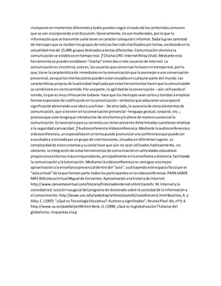 incorporanenmomentosdiferentesytodospuedenseguiratravésde loscontenidoscomunes
que se van incorporandoa tal discusión.Generalmente,nosonmoderados,porloque la
informaciónque se transmite suele teneruncaráctercoloquial e informal.Dadalagran cantidad
de mensajesque se recibenlosgruposde noticiashansidoclasificadosportemas,existiendoenla
actualidadmásde 15.000 gruposdedicadosatemasdiferentes.ComunicaciónsíncronaLa
comunicaciónse establece entiemporeal. ƒ Charlas(IRC-InternetRelayChat).Mediante esta
herramientase puedenestablecer“charlas”entre dosomás usuariosde Internet.La
comunicaciónessincrónica,estoes,losusuariosque conversanlohacenentiemporeal,porlo
que,tiene lacaracterísticade inmediatezenlacomunicaciónque laasemejanauna conversación
presencial,aunquelosinterlocutorespuedenestarsituadosencualquierparte del mundo.Las
características propiasde laactividadimplicadaporestasherramientashacenque lacomunicación
se condicione enciertosentido.Porunaparte,la agilidadde laconversación –aún utilizandoel
sonido,loque esmuyinfrecuente todavía- hace que losmensajesseancortosytiendanaemplear
formasespecialesde codificaciónenlacomunicación –símbolosque adquierenunaespecial
significaciónabreviandounaideaounafrase-.De otro lado,la ausenciade otroselementosde
comunicación,que síexistenenlaconversaciónpresencial –lenguaje gestual,corporal,etc.-,
provocaque este tengaque introducirse de otraformay/oaltere de manerasustancial la
comunicación.Esnecesarioparasu correctouso tenerpresente determinadascuestionesrelativas
a la seguridadyprivacidad. ƒ Audioconferencia-Videoconferencia.Mediante laaudioconferenciao
videoconferencia,unespecialistaenuntemapuede pronunciarunaconferenciaque puedeser
escuchaday visionadaporungrupo de interlocutores,situadosendiferenteslugares.La
complejidadde estossistemasysucoste hace que aún no seanutilizadoshabitualmente, no
obstante,laintegraciónde estasherramientasde comunicaciónenactividadeseducativas
proporcionaentornosmásenriquecedores,principalmente enlaenseñanzaadistancia,facilitando
la comunicaciónylatutorización.Mediante lavideoconferenciase consigue unamejor
aproximaciónalaenseñanzapresencialdentrodel “aula”,sustituyendoesteespaciofísicoporel
“aula virtual”de laque formanparte todoslosparticipantesenlavideoconferencia.PARA SABER
MÁS BibliotecaVirtual Miguel de Cervantes:Aproximaciónalahistoriade Internet.
http://www.cervantesvirtual.com/historia/historiadeinternet.shtmlCastells.M.Internetyla
sociedadred.Leccióninaugural del programade doctoradosobre lasociedadde lainformacióny
el conocimiento.http://www.uoc.edu/web/esp/articles/castells/castellsmain1.htmlBautista,A.y
Alba,C.(1997) "¿Qué es TecnologíaEducativa?:Autoresysignificados”,RevistaPíxel-bit,nº9,4.
http://www.us.es/pixelbit/art94.htmBeck,U.(1998) ¿Qué es laglobalización?Falaciasdel
globalismo,respuestasalag
 