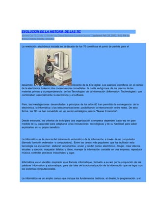 EVOLUCIÓN DE LA HISTORIA DE LAS TIC
posted Oct 13, 2009, 12:58 AM by Diana Siomara Cubillos Ospina [ updated Feb 26, 2012, 8:02 PM by
francy milena bonilla amado ]
La revolución electrónica iniciada en la década de los 70 constituye el punto de partida para el
desarrollo creciente de la Era Digital. Los avances científicos en el campo
de la electrónica tuvieron dos consecuencias inmediatas: la caída vertiginosa de los precios de las
materias primas y la preponderancia de las Tecnologías de la Información (Information Technologies) que
combinaban esencialmente la electrónica y el software.
Pero, las investigaciones desarrolladas a principios de los años 80 han permitido la convergencia de la
electrónica, la informática y las telecomunicaciones posibilitando la interconexión entre redes. De esta
forma, las TIC se han convertido en un sector estratégico para la "Nueva Economía".
Desde entonces, los criterios de éxito para una organización o empresa dependen cada vez en gran
medida de su capacidad para adaptarse a las innovaciones tecnológicas y de su habilidad para saber
explotarlas en su propio beneficio.
La Informática es la ciencia del tratamiento automático de la información a través de un computador
(llamado también ordenador o computadora). Entre las tareas más populares que ha facilitado esta
tecnología se encuentran: elaborar documentos, enviar y recibir correo electrónico, dibujar, crear efectos
visuales y sonoros, maquetar folletos y libros, manejar la información contable en una empresa, reproducir
música, controlar procesos industriales y jugar.
Informática es un vocablo inspirado en el francés informatique, formado a su vez por la conjunción de las
palabras information y automatique, para dar idea de la automatización de la información que se logra con
los sistemas computacionales.
La informática es un amplio campo que incluye los fundamentos teóricos, el diseño, la programación y el
 